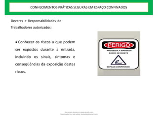  Conhecer os riscos a que podem
ser expostos durante a entrada,
incluindo os sinais, sintomas e
conseqüências da exposição destes
riscos.
Deveres e Responsabilidades de
Trabalhadores autorizados:
CONHECIMENTOS PRÁTICAS SEGURAS EM ESPAÇO CONFINADOS
Document shared on www.docsity.com
Downloaded by: leal-safety (lealsafety@gmail.com)
 