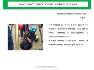  Conhecer os riscos a que podem ser
expostos durante a entrada, incluindo os
sinais, sintomas e conseqüências a
exposição desses riscos.
 Estar atentos a qualquer efeito de
comportamento na exposição de risco.
Deveres e Responsabilidades dos
Vigias:
CONHECIMENTOS PRÁTICAS SEGURAS EM ESPAÇO CONFINADOS
Document shared on www.docsity.com
Downloaded by: leal-safety (lealsafety@gmail.com)
 