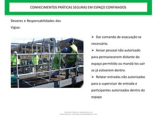  Dar comando de evacuação se
necessário.
 Avisar pessoal não autorizado
para permanecerem distante do
espaço permitido ou mandá-los sair
se já estiverem dentro.
 Relatar entradas não autorizadas
para o supervisor de entrada e
participantes autorizados dentro do
espaço
Deveres e Responsabilidades dos
Vigias:
CONHECIMENTOS PRÁTICAS SEGURAS EM ESPAÇO CONFINADOS
Document shared on www.docsity.com
Downloaded by: leal-safety (lealsafety@gmail.com)
 