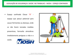 • Espaço confinado Classe “B” -
espaço que possui potencial para
causar ferimentos ou doenças, onde
se não forem tomadas medidas
preventivas, formarão atmosferas
imediatamente perigosas a vida e a
saúde.
LEGISLAÇÃO DE SEGURANÇA E SAÚDE NO TRABALHO – NIOSH – ESPAÇO CONFINADO
Document shared on www.docsity.com
Downloaded by: leal-safety (lealsafety@gmail.com)
 