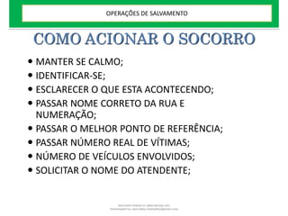 COMO ACIONAR O SOCORRO
 MANTER SE CALMO;
 IDENTIFICAR-SE;
 ESCLARECER O QUE ESTA ACONTECENDO;
 PASSAR NOME CORRETO DA RUA E
NUMERAÇÃO;
 PASSAR O MELHOR PONTO DE REFERÊNCIA;
 PASSAR NÚMERO REAL DE VÍTIMAS;
 NÚMERO DE VEÍCULOS ENVOLVIDOS;
 SOLICITAR O NOME DO ATENDENTE;
OPERAÇÕES DE SALVAMENTO
Document shared on www.docsity.com
Downloaded by: leal-safety (lealsafety@gmail.com)
 