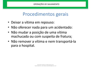 Procedimentos gerais
• Deixar a vítima em repouso:
• Não oferecer nada para um acidentado:
• Não mudar a posição de uma vítima
machucada ou com suspeita de fratura;
• Não remover a vítima e nem transportá-la
para o hospital.
OPERAÇÕES DE SALVAMENTO
Document shared on www.docsity.com
Downloaded by: leal-safety (lealsafety@gmail.com)
 