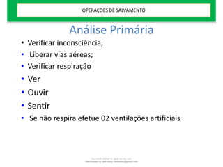 Análise Primária
• Verificar inconsciência;
• Liberar vias aéreas;
• Verificar respiração
• Ver
• Ouvir
• Sentir
• Se não respira efetue 02 ventilações artificiais
OPERAÇÕES DE SALVAMENTO
Document shared on www.docsity.com
Downloaded by: leal-safety (lealsafety@gmail.com)
 