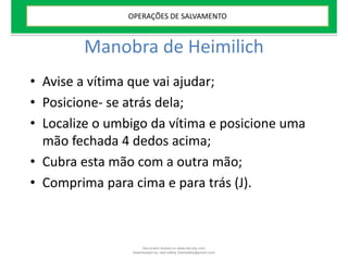 Manobra de Heimilich
• Avise a vítima que vai ajudar;
• Posicione- se atrás dela;
• Localize o umbigo da vítima e posicione uma
mão fechada 4 dedos acima;
• Cubra esta mão com a outra mão;
• Comprima para cima e para trás (J).
OPERAÇÕES DE SALVAMENTO
Document shared on www.docsity.com
Downloaded by: leal-safety (lealsafety@gmail.com)
 