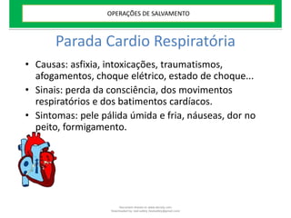 Parada Cardio Respiratória
• Causas: asfixia, intoxicações, traumatismos,
afogamentos, choque elétrico, estado de choque...
• Sinais: perda da consciência, dos movimentos
respiratórios e dos batimentos cardíacos.
• Sintomas: pele pálida úmida e fria, náuseas, dor no
peito, formigamento.
OPERAÇÕES DE SALVAMENTO
Document shared on www.docsity.com
Downloaded by: leal-safety (lealsafety@gmail.com)
 