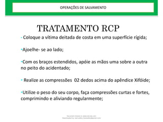 TRATAMENTO RCP
• Coloque a vítima deitada de costa em uma superfície rígida;
•Ajoelhe- se ao lado;
•Com os braços estendidos, apóie as mãos uma sobre a outra
no peito do acidentado;
• Realize as compressões 02 dedos acima do apêndice Xifóide;
•Utilize o peso do seu corpo, faça compressões curtas e fortes,
comprimindo e aliviando regularmente;
OPERAÇÕES DE SALVAMENTO
Document shared on www.docsity.com
Downloaded by: leal-safety (lealsafety@gmail.com)
 