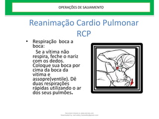 Reanimação Cardio Pulmonar
RCP
• Respiração boca a
boca:
Se a vítima não
respira, feche o nariz
com os dedos.
Coloque sua boca por
cima da boca da
vitima e
assopre(ventile). Dê
duas respirações
rápidas utilizando o ar
dos seus pulmões.
OPERAÇÕES DE SALVAMENTO
Document shared on www.docsity.com
Downloaded by: leal-safety (lealsafety@gmail.com)
 