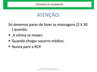 ATENÇÃO:
Só devemos parar de fazer as massagens (2 X 30
) quando:
 A vítima se mexer;
 Quando chegar socorro médico.
 Nunca pare a RCP.
OPERAÇÕES DE SALVAMENTO
Document shared on www.docsity.com
Downloaded by: leal-safety (lealsafety@gmail.com)
 