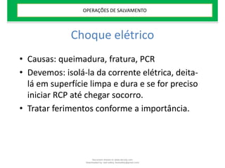 Choque elétrico
• Causas: queimadura, fratura, PCR
• Devemos: isolá-la da corrente elétrica, deita-
lá em superfície limpa e dura e se for preciso
iniciar RCP até chegar socorro.
• Tratar ferimentos conforme a importância.
OPERAÇÕES DE SALVAMENTO
Document shared on www.docsity.com
Downloaded by: leal-safety (lealsafety@gmail.com)
 