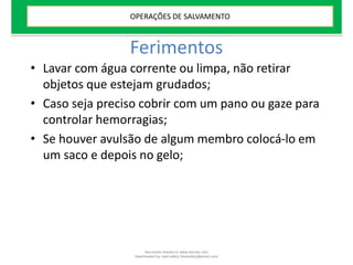 Ferimentos
• Lavar com água corrente ou limpa, não retirar
objetos que estejam grudados;
• Caso seja preciso cobrir com um pano ou gaze para
controlar hemorragias;
• Se houver avulsão de algum membro colocá-lo em
um saco e depois no gelo;
OPERAÇÕES DE SALVAMENTO
Document shared on www.docsity.com
Downloaded by: leal-safety (lealsafety@gmail.com)
 