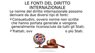 LE FONTI DEL DIRITTO
INTERNAZIONALE
Le norme del diritto internazionale possono
derivare da due diversi tipi di fonti:
Consuetudini, ovvero norme non scritte
che hanno portata generale e vengono
generalmente riconosciute da tutti gli Stati;
Trattati, ovvero accordi tra due o più Stati.
Document shared on www.docsity.com
Downloaded by: MUCIU (martinabess8@gmail.com)
 