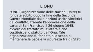 L’ONU
l'ONU (Organizzazione delle Nazioni Unite) fu
fondata subito dopo la fine della Seconda
Guerra Mondiale dalle nazioni uscite vincitrici
dal conflitto, tramite l'approvazione della
carta di San Francisco il 26 giugno 1945,
ovvero del trattato multilaterale che
costituisce lo statuto dell’Onu. Tale
organizzazione fu fondata allo scopo di
mantenere la pace e la sicurezza tra gli Stati.
Document shared on www.docsity.com
Downloaded by: MUCIU (martinabess8@gmail.com)
 