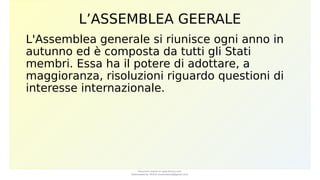 L’ASSEMBLEA GEERALE
L'Assemblea generale si riunisce ogni anno in
autunno ed è composta da tutti gli Stati
membri. Essa ha il potere di adottare, a
maggioranza, risoluzioni riguardo questioni di
interesse internazionale.
Document shared on www.docsity.com
Downloaded by: MUCIU (martinabess8@gmail.com)
 
