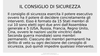 IL CONSIGLIO DI SICUREZZA
Il consiglio di sicurezza esercita il potere esecutivo
ovvero ha il potere di decidere concretamente gli
interventi. Esso è formato da 15 Stati membri di
cui 10 sono eletti ogni due anni dall'Assemblea
generale e 5 (USA, Russia, Francia, Regno Unito,
Cina, ovvero le nazioni uscite vincitrici dalla
Seconda guerra mondiale) sono membri
permanenti. Ciascuno dei membri permanenti ha
diritto di veto su ogni decisione del consiglio di
sicurezza, può quindi impedire qualsiasi intervento.
Document shared on www.docsity.com
Downloaded by: MUCIU (martinabess8@gmail.com)
 
