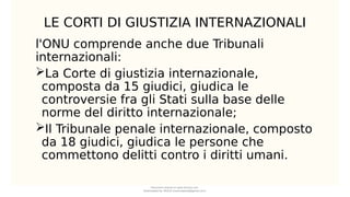 LE CORTI DI GIUSTIZIA INTERNAZIONALI
l'ONU comprende anche due Tribunali
internazionali:
La Corte di giustizia internazionale,
composta da 15 giudici, giudica le
controversie fra gli Stati sulla base delle
norme del diritto internazionale;
Il Tribunale penale internazionale, composto
da 18 giudici, giudica le persone che
commettono delitti contro i diritti umani.
Document shared on www.docsity.com
Downloaded by: MUCIU (martinabess8@gmail.com)
 