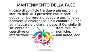 MANTENIMENTO DELLA PACE
In caso di conflitto tra due o più nazioni lo
statuto dell'ONU prescrive che le parti
debbano ricorrere a procedure pacifiche per
risolvere le divergenze. Se il conflitto giunge
ad intaccare e violare la pace, il Consiglio di
sicurezza hai il potere di adottare misure
coercitive come sanzioni economiche,
interruzione delle comunicazioni aeree, ecc.
Document shared on www.docsity.com
Downloaded by: MUCIU (martinabess8@gmail.com)
 