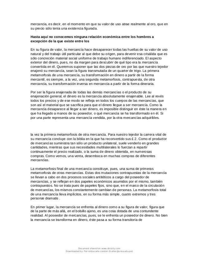 mercancía, es decir, en el momento en que su valor de uso atrae realmente al oro, que en
su precio sólo tenía una existencia figurada.
Hasta aquí no conocemos ninguna relación económica entre los hombres a
excepción de la que existe entre los
En su figura de valor, la mercancía hace desaparecer todas las huellas de su valor de uso
natural y del trabajo útil particular al que debe su origen, para devenir esa crisálida que es
sólo concreción material social uniforme de trabajo humano indiferenciado. El aspecto
exterior del dinero, pues, no da margen para descubrir de qué tipo era la mercancía
convertida en él. Queremos suponer que las dos piezas de oro por las que nuestro tejedor
enajenó su mercancía, sean la figura transmutada de un quarter de trigo. La primera
metamorfosis de una mercancía, su transformación en dinero a partir de la forma
mercantil, es siempre, a la vez, una segunda metamorfosis, contrapuesta, de otra
mercancía, su transformación inversa en mercancía a partir de la forma dineraria.
Por ser la figura enajenada de todas las demás mercancías o el producto de su
enajenación general, el dinero es la mercancía absolutamente enajenable. Lee al revés
todos los precios y de ese modo se refleja en todos los cuerpos de las mercancías, que
son así el material que se sacrifica para que el dinero llegue a ser mercancía. Como la
mercancía desaparece al llegar a ser dinero, es imposible distinguir en éste la manera en
que ha llegado a manos de su poseedor, o qué mercancía se ha transformado en él. Si
por una parte representa una mercancía vendida, por la otra mercancías adquiribles.
la vez la primera metamorfosis de otra mercancía. Para nuestro tejedor la carrera vital de
su mercancía concluye con la biblia en la que ha reconvertido sus £ 2. Como el productor
de mercancías suministra tan sólo un producto unilateral, suele venderlo en grandes
cantidades, mientras que sus necesidades multilaterales lo fuerzan a repartir
continuamente el precio realizado, o la suma de dinero obtenida, en numerosas
compras. Como vemos, una venta, desemboca en muchas compras de diferentes
mercancías.
La metamorfosis final de una mercancía constituye, pues, una suma de primeras
metamorfosis de otras mercancías. Estas dos mutaciones contrapuestas de la mercancía
se llevan a cabo en dos procesos sociales antitéticos a cargo del poseedor de
mercancías, y se reflejan en dos papeles económicos asumidos por el mismo, también
contrapuestos. No se trata pues de papeles fijos, sino que, en el marco de la circulación
de mercancías, los mismos constantemente cambian de personas. La metamorfosis total
de una mercancía lleva implícitos, en su forma más simple, cuatro extremos y tres
personæ dramatis .
En primer lugar, la mercancía se enfrenta al dinero como a su figura de valor, figura que
de la parte de más allá, en el bolsillo ajeno, es una cosa dotada de una contundente
realidad. Al poseedor de mercancías, pues, se le enfrenta un poseedor de dinero. No bien
la mercancía se transforma en dinero, éste pasa a su forma transitoria de
Document shared on www.docsity.com
Downloaded by: flor-nilda-calle-condori (fcallec@unsa.edu.pe)
 