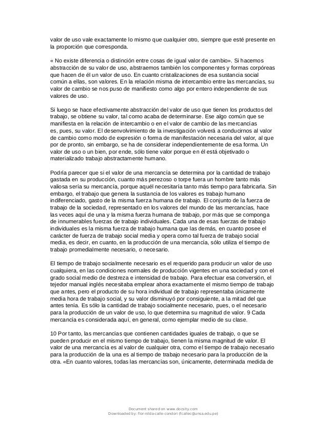 valor de uso vale exactamente lo mismo que cualquier otro, siempre que esté presente en
la proporción que corresponda.
« No existe diferencia o distinción entre cosas de igual valor de cambio». Si hacemos
abstracción de su valor de uso, abstraemos también los componentes y formas corpóreas
que hacen de él un valor de uso. En cuanto cristalizaciones de esa sustancia social
común a ellas, son valores. En la relación misma de intercambio entre las mercancías, su
valor de cambio se nos puso de manifiesto como algo por entero independiente de sus
valores de uso.
Si luego se hace efectivamente abstracción del valor de uso que tienen los productos del
trabajo, se obtiene su valor, tal como acaba de determinarse. Ese algo común que se
manifiesta en la relación de intercambio o en el valor de cambio de las mercancías
es, pues, su valor. El desenvolvimiento de la investigación volverá a conducirnos al valor
de cambio como modo de expresión o forma de manifestación necesaria del valor, al que
por de pronto, sin embargo, se ha de considerar independientemente de esa forma. Un
valor de uso o un bien, por ende, sólo tiene valor porque en él está objetivado o
materializado trabajo abstractamente humano.
Podría parecer que si el valor de una mercancía se determina por la cantidad de trabajo
gastada en su producción, cuanto más perezoso o torpe fuera un hombre tanto más
valiosa sería su mercancía, porque aquél necesitaría tanto más tiempo para fabricarla. Sin
embargo, el trabajo que genera la sustancia de los valores es trabajo humano
indiferenciado, gasto de la misma fuerza humana de trabajo. El conjunto de la fuerza de
trabajo de la sociedad, representado en los valores del mundo de las mercancías, hace
las veces aquí de una y la misma fuerza humana de trabajo, por más que se componga
de innumerables fuerzas de trabajo individuales. Cada una de esas fuerzas de trabajo
individuales es la misma fuerza de trabajo humana que las demás, en cuanto posee el
carácter de fuerza de trabajo social media y opera como tal fuerza de trabajo social
media, es decir, en cuanto, en la producción de una mercancía, sólo utiliza el tiempo de
trabajo promedialmente necesario, o necesario.
El tiempo de trabajo socialmente necesario es el requerido para producir un valor de uso
cualquiera, en las condiciones normales de producción vigentes en una sociedad y con el
grado social medio de destreza e intensidad de trabajo. Para efectuar esa conversión, el
tejedor manual inglés necesitaba emplear ahora exactamente el mismo tiempo de trabajo
que antes, pero el producto de su hora individual de trabajo representaba únicamente
media hora de trabajo social, y su valor disminuyó por consiguiente, a la mitad del que
antes tenía. Es sólo la cantidad de trabajo socialmente necesario, pues, o el necesario
para la producción de un valor de uso, lo que determina su magnitud de valor. 9 Cada
mercancía es considerada aquí, en general, como ejemplar medio de su clase.
10 Por tanto, las mercancías que contienen cantidades iguales de trabajo, o que se
pueden producir en el mismo tiempo de trabajo, tienen la misma magnitud de valor. El
valor de una mercancía es al valor de cualquier otra, como el tiempo de trabajo necesario
para la producción de la una es al tiempo de trabajo necesario para la producción de la
otra. «En cuanto valores, todas las mercancías son, únicamente, determinada medida de
Document shared on www.docsity.com
Downloaded by: flor-nilda-calle-condori (fcallec@unsa.edu.pe)
 