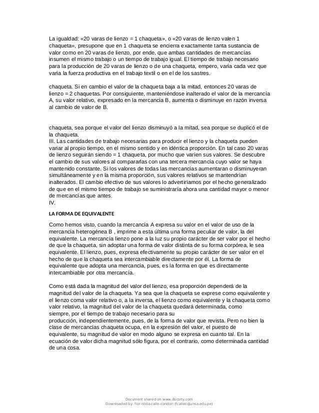 La igualdad: «20 varas de lienzo = 1 chaqueta», o «20 varas de lienzo valen 1
chaqueta», presupone que en 1 chaqueta se encierra exactamente tanta sustancia de
valor como en 20 varas de lienzo, por ende, que ambas cantidades de mercancías
insumen el mismo trabajo o un tiempo de trabajo igual. El tiempo de trabajo necesario
para la producción de 20 varas de lienzo o de una chaqueta, empero, varía cada vez que
varía la fuerza productiva en el trabajo textil o en el de los sastres.
chaqueta. Si en cambio el valor de la chaqueta baja a la mitad, entonces 20 varas de
lienzo = 2 chaquetas. Por consiguiente, manteniéndose inalterado el valor de la mercancía
A, su valor relativo, expresado en la mercancía B, aumenta o disminuye en razón inversa
al cambio de valor de B.
chaqueta, sea porque el valor del lienzo disminuyó a la mitad, sea porque se duplicó el de
la chaqueta.
III. Las cantidades de trabajo necesarias para producir el lienzo y la chaqueta pueden
variar al propio tiempo, en el mismo sentido y en idéntica proporción. En tal caso 20 varas
de lienzo seguirán siendo = 1 chaqueta, por mucho que varíen sus valores. Se descubre
el cambio de sus valores al compararlas con una tercera mercancía cuyo valor se haya
mantenido constante. Si los valores de todas las mercancías aumentaran o disminuyeran
simultáneamente y en la misma proporción, sus valores relativos se mantendrían
inalterados. El cambio efectivo de sus valores lo advertiríamos por el hecho generalizado
de que en el mismo tiempo de trabajo se suministraría ahora una cantidad mayor o menor
de mercancías que antes.
IV.
LA FORMA DE EQUIVALENTE
Como hemos visto, cuando la mercancía A expresa su valor en el valor de uso de la
mercancía heterogénea B , imprime a esta última una forma peculiar de valor, la del
equivalente. La mercancía lienzo pone a la luz su propio carácter de ser valor por el hecho
de que la chaqueta, sin adoptar una forma de valor distinta de su forma corpórea, le sea
equivalente. El lienzo, pues, expresa efectivamente su propio carácter de ser valor en el
hecho de que la chaqueta sea intercambiable directamente por él. La forma de
equivalente que adopta una mercancía, pues, es la forma en que es directamente
intercambiable por otra mercancía.
Como está dada la magnitud del valor del lienzo, esa proporción dependerá de la
magnitud del valor de la chaqueta. Ya sea que la chaqueta se exprese como equivalente y
el lienzo coma valor relativo o, a la inversa, el lienzo como equivalente y la chaqueta como
valor relativo, la magnitud del valor de la chaqueta quedará determinada, como
siempre, por el tiempo de trabajo necesario para su
producción, independientemente, pues, de la forma de valor que revista. Pero no bien la
clase de mercancías chaqueta ocupa, en la expresión del valor, el puesto de
equivalente, su magnitud de valor en modo alguno se expresa en cuanto tal. En la
ecuación de valor dicha magnitud sólo figura, por el contrario, como determinada cantidad
de una cosa.
Document shared on www.docsity.com
Downloaded by: flor-nilda-calle-condori (fcallec@unsa.edu.pe)
 