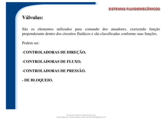 Válvulas:
São os elementos utilizados para comando dos atuadores, exercendo função
preponderante dentro dos circuitos fluídicos e são classificadas conforme suas funções.
Podem ser:
-CONTROLADORAS DE DIREÇÃO.
-CONTROLADORAS DE FLUXO.
-CONTROLADORAS DE PRESSÃO.
- DE BLOQUEIO.
Document shared on www.docsity.com
Downloaded by: fernando-felipe-junior (junior101092@gmail.com)
 