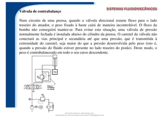 Válvula de contrabalanço
Num circuito de uma prensa, quando a válvula direcional remete fluxo para o lado
traseiro do atuador, o peso fixado à haste cairá de maneira incontrolável. O fluxo da
bomba não conseguirá manter-se. Para evitar esta situação, uma válvula de pressão
normalmente fechada é instalada abaixo do cilindro da prensa. O carretel da válvula não
conectará as vias principal e secundária até que uma pressão, que é transmitida à
extremidade do carretel, seja maior do que a pressão desenvolvida pelo peso (isto é,
quando a pressão do fluido estiver presente no lado traseiro do pistão). Deste modo, o
peso é contrabalanceado em todo o seu curso descendente.
Document shared on www.docsity.com
Downloaded by: fernando-felipe-junior (junior101092@gmail.com)
 