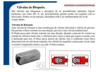 Válvulas de Retenção
Uma válvula de retenção é uma combinação de válvula direcional e válvula de pressão.
Ela permite o fluxo somente em uma direção, por isto é uma válvula unidirecional
O fluido passa pela válvula somente em uma direção. Quando a pressão do sistema na
entrada da válvula é muito alta, o suficiente para vencer a mola que segura o assento, este
é deslocado para trás. O fluxo passa através da válvula. Isso é conhecido como fluxo
direcional livre da válvula de retenção. Se o fluido for impelido a entrar pela via de saída
o assento é empurrado contra a sua sede. O fluxo estanca.
Válvulas de Bloqueio.
São válvulas que bloqueiam a passagem do ar, possibilitando operações lógicas
booleanas, tais como OU, E, etc, principalmente quando usadas em conjunto com as
direcionais. Podem ser de retenção, alternadora (OU), de simultaneidade (E) ou de
escape rápido.
Document shared on www.docsity.com
Downloaded by: fernando-felipe-junior (junior101092@gmail.com)
 
