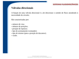 Válvulas direcionais
A função de uma válvula direcional é a de direcionar o sentido de fluxo atendendo à
necessidade do circuito.
São caracterizadas por:
- número de vias;
- número de posições;
- posição de repouso;
- tipo de acionamento (comando);
- tipo de retorno (para a posição de descanso);
- vazão.
Document shared on www.docsity.com
Downloaded by: fernando-felipe-junior (junior101092@gmail.com)
 