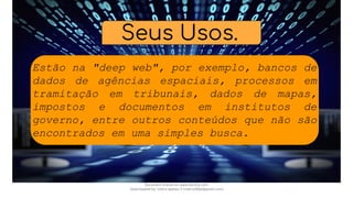 Seus Usos.
Estão na "deep web", por exemplo, bancos de
dados de agências espaciais, processos em
tramitação em tribunais, dados de mapas,
impostos e documentos em institutos de
governo, entre outros conteúdos que não são
encontrados em uma simples busca.
Document shared on www.docsity.com
Downloaded by: nobru-apelao-3 (nobru280p@gmail.com)
 