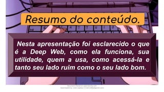 Resumo do conteúdo.
Nesta apresentação foi esclarecido o que
é a Deep Web, como ela funciona, sua
utilidade, quem a usa, como acessá-la e
tanto seu lado ruim como o seu lado bom.
Document shared on www.docsity.com
Downloaded by: nobru-apelao-3 (nobru280p@gmail.com)
 