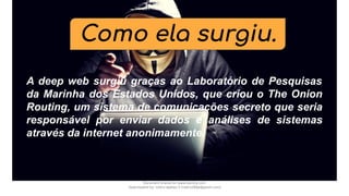 Como ela surgiu.
A deep web surgiu graças ao Laboratório de Pesquisas
da Marinha dos Estados Unidos, que criou o The Onion
Routing, um sistema de comunicações secreto que seria
responsável por enviar dados e análises de sistemas
através da internet anonimamente.
Document shared on www.docsity.com
Downloaded by: nobru-apelao-3 (nobru280p@gmail.com)
 