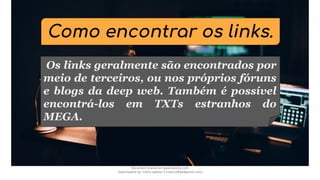 Como encontrar os links.
Os links geralmente são encontrados por
meio de terceiros, ou nos próprios fóruns
e blogs da deep web. Também é possível
encontrá-los em TXTs estranhos do
MEGA.
Document shared on www.docsity.com
Downloaded by: nobru-apelao-3 (nobru280p@gmail.com)
 