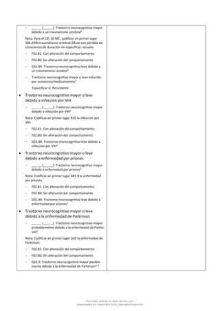 - ___.__ (___.__). Trastorno neurocognitivo mayor
debido a un traumatismo cerebralb
Nota: Para el CIE-10-MC, codificar en primer lugar
S06.2X9S traumatismo cerebral difuso con pérdida de
consciencia de duración sin especificar, secuela.
- F02.81. Con alteración del comportamiento
- F02.80. Sin alteración del comportamiento
- G31.84. Trastorno neurocognitivo leve debido a
un traumatismo cerebrala
- Trastorno neurocognitivo mayor o leve inducido
por sustancias/medicamentosa
Especificar si: Persistente
• Trastorno neurocognitivo mayor o leve
debido a infección por VIH
- ___.__ (___.__). Trastorno neurocognitivo mayor
debido a infección por VIHb
Nota: Codificar en primer lugar B20 la infección por
VIH.
- F02.81. Con alteración del comportamiento
- F02.80. Sin alteración del comportamiento
- G31.84. Trastorno neurocognitivo leve debido a
infección por VIHa
• Trastorno neurocognitivo mayor o leve
debido a enfermedad por priones
- ___.__ (___.__). Trastorno neurocognitivo mayor
debido a enfermedad por prionesb
Nota: Codificar en primer lugar A81.9 la enfermedad
por priones.
- F02.81. Con alteración del comportamiento
- F02.80. Sin alteración del comportamiento
- G31.84. Trastorno neurocognitivo leve debido a
enfermedad por prionesa
• Trastorno neurocognitivo mayor o leve
debido a la enfermedad de Parkinson
- ___.__ (___.__). Trastorno neurocognitivo mayor
probablemente debido a la enfermedad de Parkin-
sonb
Nota: Codificar en primer lugar G20 la enfermedad de
Parkinson.
- F02.81. Con alteración del comportamiento
- F02.80. Sin alteración del comportamiento
- G31.9. Trastorno neurocognitivo mayor posible-
mente debido a la enfermedad de Parkinsona, b
Document shared on www.docsity.com
Downloaded by: helen-feliz (chili_helen@hotmail.com)
 