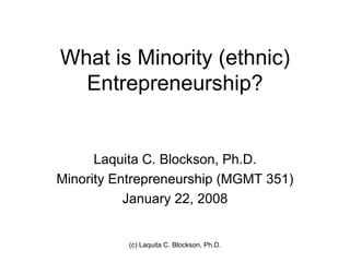 What is Minority (ethnic)
  Entrepreneurship?


      Laquita C. Blockson, Ph.D.
Minority Entrepreneurship (MGMT 351)
           January 22, 2008


           (c) Laquita C. Blockson, Ph.D.
 