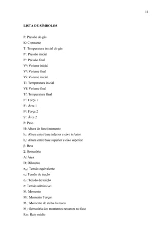 11
LISTA DE SÍMBOLOS
P: Pressão do gás
K: Constante
T: Temperatura inicial do gás
P¹: Pressão inicial
P²: Pressão final
V¹: Volume inicial
V²: Volume final
Vi: Volume inicial
Ti: Temperatura inicial
Vf: Volume final
Tf: Temperatura final
F¹: Força 1
S¹: Área 1
F²: Força 2
S²: Área 2
P: Peso
H: Altura de funcionamento
h1: Altura entre base inferior e eixo inferior
h2: Altura entre base superior e eixo superior
β: Beta
Ʃ: Somatória
A: Área
D: Diâmetro
σeq: Tensão equivalente
σt: Tensão de tração
σT: Tensão de torção
σ: Tensão admissível
M: Momento
Mt: Momento Torçor
M1: Momento de atrito da rosca
M2: Somatória dos momentos restantes no fuso
Rm: Raio médio
 