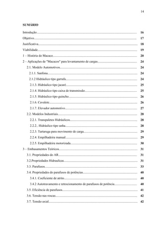 14
SUMÁRIO
Introdução............................................................................................................................. 16
Objetivo................................................................................................................................ 17
Justificativa............................................................................................................................ 18
Viabilidade............................................................................................................................ 19
1 – História do Macaco......................................................................................................... 20
2 – Aplicações de "Macacos" para levantamento de cargas................................................. 24
2.1. Modelo Automotivos................................................................................................ 24
2.1.1. Sanfona................................................................................................................ 24
2.1.2 Hidráulico tipo garrafa......................................................................................... 24
2.1.3. Hidráulico tipo jacaré......................................................................................... 25
2.1.4. Hidráulico tipo caixa de transmissão................................................................. 25
2.1.5. Hidráulico tipo guincho...................................................................................... 26
2.1.6. Cavalete.............................................................................................................. 26
2.1.7. Elevador automotivo.......................................................................................... 27
2.2. Modelos Industriais................................................................................................... 28
2.2.1. Transpaletes Hidráulicos.................................................................................... 28
2.2.2.. Hidráulico tipo unha.......................................................................................... 28
2.2.3. Tartaruga para movimento de carga................................................................... 29
2.2.4. Empilhadeira manual.......................................................................................... 29
2.2.5. Empilhadeira motorizada................................................................................... 30
3 – Embasamentos Teóricos.................................................................................................. 31
3.1. Propriedades do AR.................................................................................................. 31
3.2.Propriedades Hidraulicas............................................................................................ 31
3.3. Parafusos................................................................................................................... 33
3.4. Propriedades do parafusos de potências.................................................................... 40
3.4.1. Coeficiente de atrito........................................................................................... 40
3.4.2 Autotravamento e retrocionamento de parafusos de potência............................ 40
3.5. Eficiência de parafusos.............................................................................................. 41
3.6. Tensão nas roscas...................................................................................................... 42
3.7. Tensão axial............................................................................................................... 42
 