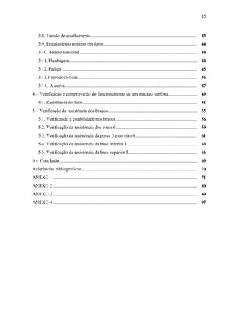15
3.8. Tensão de cisalhamento............................................................................................ 43
3.9. Engajamento mínimo em furos................................................................................. 44
3.10. Tensão torsional...................................................................................................... 44
3.11. Flanbagem............................................................................................................... 44
3.12. Fadiga ..................................................................................................................... 45
3.13.Tensões cíclicas........................................................................................................ 46
3.14. A curva................................................................................................................... 47
4 – Vereficação e comprovação do funcionamento de um macaco sanfona......................... 49
4.1. Resistência no fuso.................................................................................................... 51
5 – Verificação da resistência dos braços.............................................................................. 55
5.1. Verificando a estabilidade nos braços....................................................................... 56
5.2. Verificação da resistência dos eixos 6....................................................................... 59
5.3. Verificação da resistência da porca 3 e do eixo 8..................................................... 61
5.4. Verificação da resistência da base inferior 1 ............................................................ 63
5.5. Verificação da resistência da base superior 5............................................................ 66
6 - Conclusão........................................................................................................................ 69
Referências bibliográficas..................................................................................................... 70
ANEXO 1 ............................................................................................................................. 71
ANEXO 2 ............................................................................................................................. 80
ANEXO 3 ............................................................................................................................. 89
ANEXO 4 ............................................................................................................................. 97
 