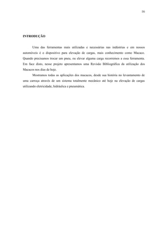 16
INTRODUÇÃO
Uma das ferramentas mais utilizadas e necessárias nas indústrias e em nossos
automóveis é o dispositivo para elevação de cargas, mais conhecimento como Macaco.
Quando precisamos trocar um pneu, ou elevar alguma carga recorremos a essa ferramenta.
Em face disto, nesse projeto apresentamos uma Revisão Bibliográfica da utilização dos
Macacos nos dias de hoje.
Mostramos todas as aplicações dos macacos, desde sua história no levantamento de
uma carroça através de um sistema totalmente mecânico até hoje na elevação de cargas
utilizando eletricidade, hidráulica e pneumática.
 