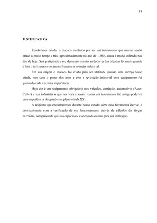 18
JUSTIFICATIVA
Resolvemos estudar o macaco mecânico por ser um instrumento que mesmo sendo
criado á muito tempo a trás (aproximadamente no ano de 1.600), ainda é muito utilizado nos
dias de hoje. Sua praticidade e seu desenvolvimento ao decorrer das décadas foi muito grande
e hoje o utilizamos com muita frequência no meio industrial.
Em sua origem o macaco foi criado para ser utilizado quando uma carroça fosse
virada, mas com o passar dos anos e com a revolução industrial esse equipamento foi
ganhando cada vez mais importância.
Hoje ele é um equipamento obrigatório nos veículos, comércios automotivos (Auto-
Center) e nas indústrias o que nos leva a pensar, como um instrumento tão antigo pode ter
uma importância tão grande em pleno século XXI.
A resposta que encontraremos durante nosso estudo sobre essa ferramenta incrível é
principalmente com a verificação de seu funcionamento através de cálculos das forças
exercidas, comprovando que sua capacidade é adequada ou não para sua utilização.
 