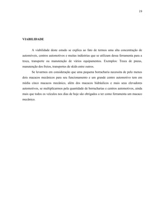 19
VIABILIDADE
A viabilidade deste estudo se explica ao fato de termos uma alta concentração de
automóveis, centros automotivos e muitas indústrias que se utilizam dessa ferramenta para a
troca, transporte ou manutenção de vários equipamentos. Exemplos: Troca de pneus,
manutenção dos freios, transportes de skids entre outros.
Se levarmos em consideração que uma pequena borracharia necessita de pelo menos
dois macacos mecânicos para seu funcionamento e um grande centro automotivo tem em
média cinco macacos mecânico, além dos macacos hidráulicos e mais seus elevadores
automotivos, se multiplicarmos pela quantidade de borracharias e centros automotivos, ainda
mais que todos os veículos nos dias de hoje são obrigados a ter como ferramenta um macaco
mecânico.
 