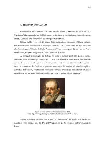 20
1. HISTÓRIA DO MACACO
Encontramos pela primeira vez uma citação sobre o Macaco no texto de “As
Mecânicas” (Le mecaniche) de Galileé, numa versão francesa publicada por Marin Mersenne,
em 1634, um ano após condenação do autor pelo Santo Ofício.
Galileu Galilei (1564 - 1642) foi um físico, matemático, astrônomo e filósofo italiano.
Foi personalidade fundamental na revolução científica. Foi o mais velho dos sete filhos do
alaudista Vincenzo Galilei e de Giulia Ammannati. Viveu a maior parte de sua vida em Pisa e
em Florença, na época integrante do Grão-Ducado da Toscana.
A principal contribuição de Galileu foi para o método científico, pois a ciência
assentava numa metodologia aristotélica. O físico desenvolveu ainda vários instrumentos
como a balança hidrostática, um tipo de compasso geométrico que permitia medir ângulos e
áreas, o termômetro de Galileu e o precursor do relógio de pêndulo. O método empírico,
defendido por Galileu, constitui um corte com o método aristotélico mais abstrato utilizado
nessa época, devido a este Galileu é considerado como o "pai da ciência moderna".
Figura 1 - Foto Galileu Cientista da década de 1590
Fonte: http://pt.wikipedia.org/wiki/Galileu_Galilei; Acesso: 28/06 às 10:12.
Alguns estudiosos estimam que a obra “As Mecânicas” foi escrita por Galileu na
década de 1590, entre os anos de 1592 e 1599, época em que foi professor na Universidade de
Pádua.
 
