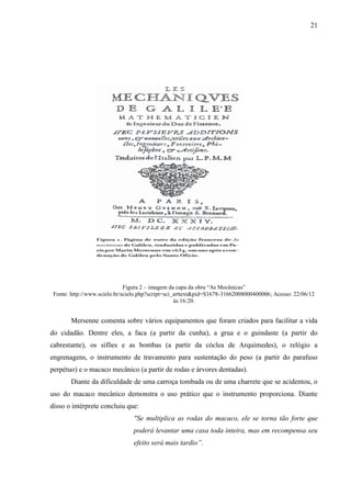 21
Figura 2 – imagem da capa da obra “As Mecânicas”
Fonte: http://www.scielo.br/scielo.php?script=sci_arttext&pid=S1678-31662008000400006; Acesso: 22/06/12
às 16:20.
Mersenne comenta sobre vários equipamentos que foram criados para facilitar a vida
do cidadão. Dentre eles, a faca (a partir da cunha), a grua e o guindaste (a partir do
cabrestante), os sifões e as bombas (a partir da cóclea de Arquimedes), o relógio a
engrenagens, o instrumento de travamento para sustentação do peso (a partir do parafuso
perpétuo) e o macaco mecânico (a partir de rodas e árvores dentadas).
Diante da dificuldade de uma carroça tombada ou de uma charrete que se acidentou, o
uso do macaco mecânico demonstra o uso prático que o instrumento proporciona. Diante
disso o intérprete concluiu que:
"Se multiplica as rodas do macaco, ele se torna tão forte que
poderá levantar uma casa toda inteira, mas em recompensa seu
efeito será mais tardio”.
 