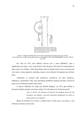 22
Figura 3 - Diagrama de Mersenne de um macaco utilizado para levantar e desvirar carroças.
Fonte: http://www.scielo.br/scielo.php?script=sci_arttext&pid=S1678-31662008000400006; Acesso: 22/06/12
às 16:20.
Por volta de 1933, uma indústria resolveu usar o nome MONKEY, para o
equipamento que ergue o carro e que facilita a troca de pneus. Este nome foi usado porque na
época estava em exibição o filme King Kong, onde um grande macaco usava sua força para
virar carros e numa jogada de marketing, macaco virou sinônimo de máquinas que utilizam
força.
Atualmente, os macacos para automóveis resumem-se aos tipos mecânicos,
hidráulicos e pneumáticos. Mas, estes apresentam problemas desgastes elevados, excesso de
força a ser exercida pelo usuário, entre outros.
O macaco hidráulico foi criado por Richard Dudgeon, em 1851, para facilitar a
elevação de objetos pesados com menos esforço. Ele é baseado na lei de Pascal que diz:
“que se houver um aumento de pressão em qualquer ponto de um
recipiente com líquido, a pressão aumentará igualmente em todos os
outros pontos do recipiente.”
Diante da eficiência do invento e estando muito à frente para a sua época, a sua
utilização se dá até os nossos dias.
 