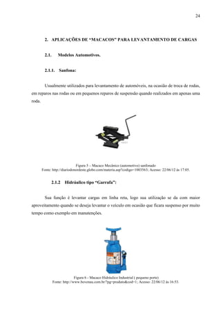 24
2. APLICAÇÕES DE “MACACOS” PARA LEVANTAMENTO DE CARGAS
2.1. Modelos Automotivos.
2.1.1. Sanfona:
Usualmente utilizados para levantamento de automóveis, na ocasião de troca de rodas,
em reparos nas rodas ou em pequenos reparos de suspensão quando realizados em apenas uma
roda.
Figura 5 – Macaco Mecânico (automotivo) sanfonado
Fonte: http://diariodonordeste.globo.com/materia.asp?codigo=1003563; Acesso: 22/06/12 às 17:05.
2.1.2 Hidráulico tipo “Garrafa”:
Sua função é levantar cargas em linha reta, logo sua utilização se da com maior
aproveitamento quando se deseja levantar o veículo em ocasião que ficara suspenso por muito
tempo como exemplo em manutenções.
Figura 6 - Macaco Hidráulico Industrial ( pequeno porte)
Fonte: http://www.bovenau.com.br/?pg=produto&cod=1; Acesso: 22/06/12 às 16:53.
 