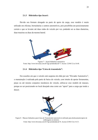 25
2.1.3 Hidráulico tipo Jacaré:
Devido seu formato alongado na parte de apoio da carga, esse modelo é muito
utilizado em oficinas, borracharias e centros automotivos, pois possibilita um posicionamento
correto e que se levante até duas rodas do veículo por vez, podendo ser as duas dianteiras,
duas traseiras ou duas da mesma lateral.
Figuras 7 – Jacaré hidráulico automotivo
Fonte: http://www.bovenau.com.br/?pg=produto&cod=7; Acesso: 22/06/12 às 16:40.
2.1.4 Hidráulico tipo “Caixa de transmissão”:
Em ocasiões em que o veículo está suspenso do chão por um “Elevador Automotivo”,
a manutenção é realizada pela parte de baixo do veiculo, com intuito de apoiar ferramentas,
peças ou até mesmo conjuntos mecânicos do veículo, utiliza-se esse modelo de macaco,
porque ao ser posicionado no local desejado atua como um “apoio” para a carga que tende a
descer.
Figura 8 – Macaco hidraulico para Caixa de Transmissão (automotivo) utilizado para deslocamento/apoio de
embreagens ou motores.
Fonte: http://www.bovenau.com.br/?pg=produto&cod=8; Acesso:22/06/12 às 16:31.
 