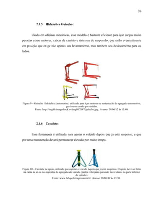 26
2.1.5 Hidráulico Guincho:
Usado em oficinas mecânicas, esse modelo e bastante eficiente para içar cargas muito
pesadas como motores, caixas de cambio e sistemas de suspensão, que estão eventualmente
em posição que exige não apenas seu levantamento, mas também seu deslocamento para os
lados.
Figura 9 – Guincho Hidráulico (automotivo) utilizado para içar motores ou sustentação do agregado automotivo,
geralmente usado para soldas.
Fonte: http://img80.imageshack.us/img80/2687/guincho.jpg ; Acesso: 08/06/12 às 13:40.
2.1.6 Cavalete:
Essa ferramenta é utilizada para apoiar o veículo depois que já está suspenso, e que
por uma manutenção deverá permanecer elevado por muito tempo.
Figura 10 – Cavalete de apoio, utilizado para apoiar o veiculo depois que já está suspenso. O apoio deve ser feito
na caixa de ar ou nos suportes do agregado do veiculo (partes reforçadas para não haver danos na parte inferior
do veículo).
Fonte: www.delupoferragens.com.br; Acesso: 08/06/12 às 13:30.
 