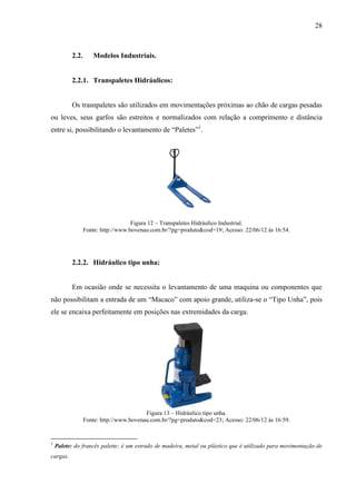 28
2.2. Modelos Industriais.
2.2.1. Transpaletes Hidráulicos:
Os trasnpaletes são utilizados em movimentações próximas ao chão de cargas pesadas
ou leves, seus garfos são estreitos e normalizados com relação a comprimento e distância
entre si, possibilitando o levantamento de “Paletes”1
.
Figura 12 – Transpaletes Hidráulico Industrial.
Fonte: http://www.bovenau.com.br/?pg=produto&cod=19; Acesso: 22/06/12 às 16:54.
2.2.2. Hidráulico tipo unha:
Em ocasião onde se necessita o levantamento de uma maquina ou componentes que
não possibilitam a entrada de um “Macaco” com apoio grande, utiliza-se o “Tipo Unha”, pois
ele se encaixa perfeitamente em posições nas extremidades da carga.
Figura 13 – Hidráulico tipo unha.
Fonte: http://www.bovenau.com.br/?pg=produto&cod=23; Acesso: 22/06/12 às 16:59.
1
Palete: do francês palette; é um estrado de madeira, metal ou plástico que é utilizado para movimentação de
cargas.
 