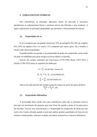 31
3. EMBASAMENTOS TEÓRICOS
Para entendermos as principais aplicações dentro do dia-a-dia é necessário
aprendermos os embasamentos físicos e químicos através das fórmulas e seus criadores. A
seguir explicaremos as principais propriedades que permitem o funcionamento do macaco.
3.1. Propriedades do Ar
O Ar é composto por sua grande maioria por 78% de nitrogênio (N), 20% de oxigênio
(O²), 0,9% de argônio (Ar) e os outros 1.1% compostos por outros gases. Ele é inodoro e
incolor entre outras propriedades.
O grande detalhe em questão é sua propriedade de poder ser comprimido, assim sendo
ele pode ser trabalhado para gerar energia ou mover objetos via pressão.
Através dos estudos realizados por Gay-Lussac (1778-1950), Boyle (1627-1691) e
Charles (1746-1823) temos as seguintes leis dadas por:
, Lei de Gay- Lussac (1).
, Lei de Boyle (2).
, Lei de Charles (3).
Através da união das três leis listadas acima foi criada a lei geral dos gases perfeitos.
, (4).
3.2. Propriedades Hidráulicas
A necessidade deste estudo serve para entendermos quais são os principais motivos
para que um instrumento tão pequeno gere uma Força tão grande a ponto de levantar pesos
tão elevados. Uma de suas características é a incapacidade de compressão do fluido por este
motivo ele é muito utilizado quando se precisam aplicar grandes quantidades de força em um
sistema evitando perdas, como por exemplo, elevadores automotivos e macacos hidráulicos.
 