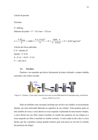 33
Calculo da pressão
Fórmulas:
F= 2000 kg
Diâmetro do pistão = 3” = 76.2 mm = 7.62 cm
Calculo das forces aplicadas:
F¹.4 = Fpistão.34
Fpistão = F¹.4/34
P = F¹/A¹ = 43.87 = F¹/34
F¹ = 1491.58 N
3.3. Parafuso
Parafuso é um operador que deriva diretamente do plano inclinado e sempre trabalha
associado a um orifício roscado.
Figura 19 – Parafuso - Fonte: http://concurso.cnice.mec.es/cnice2006/material107/operadores/ope_tornillo.htm;
Acesso: 26/09/12 às 14:51.
Pode ser definido como um plano inclinado que envolve um cilindro, ou tecnicamente
falando, um sulco helicoidal fabricado na superfície de um cilindro. Todo parafuso pode ter
dois sentidos de rosca; a rosca direita ou rosca esquerda. Explicando de uma maneira simples,
a rosca direita tem seu filete (sulco) enrolado no sentido dos ponteiros de um relógio já a
rosca esquerda seu filete é enrolado no sentido contrario. A mais usada no dia a dia é a rosca
direita, que faz o parafuso avançar quando fazemos girar uma porca ou um furo no sentido
dos ponteiros do relógio.
 