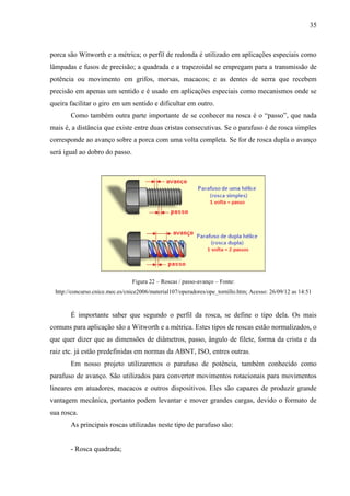 35
porca são Witworth e a métrica; o perfil de redonda é utilizado em aplicações especiais como
lâmpadas e fusos de precisão; a quadrada e a trapezoidal se empregam para a transmissão de
potência ou movimento em grifos, morsas, macacos; e as dentes de serra que recebem
precisão em apenas um sentido e é usado em aplicações especiais como mecanismos onde se
queira facilitar o giro em um sentido e dificultar em outro.
Como também outra parte importante de se conhecer na rosca é o “passo”, que nada
mais é, a distância que existe entre duas cristas consecutivas. Se o parafuso é de rosca simples
corresponde ao avanço sobre a porca com uma volta completa. Se for de rosca dupla o avanço
será igual ao dobro do passo.
Figura 22 – Roscas / passo-avanço – Fonte:
http://concurso.cnice.mec.es/cnice2006/material107/operadores/ope_tornillo.htm; Acesso: 26/09/12 as 14:51
É importante saber que segundo o perfil da rosca, se define o tipo dela. Os mais
comuns para aplicação são a Witworth e a métrica. Estes tipos de roscas estão normalizados, o
que quer dizer que as dimensões de diâmetros, passo, ângulo de filete, forma da crista e da
raiz etc. já estão predefinidas em normas da ABNT, ISO, entres outras.
Em nosso projeto utilizaremos o parafuso de potência, também conhecido como
parafuso de avanço. São utilizados para converter movimentos rotacionais para movimentos
lineares em atuadores, macacos e outros dispositivos. Eles são capazes de produzir grande
vantagem mecânica, portanto podem levantar e mover grandes cargas, devido o formato de
sua rosca.
As principais roscas utilizadas neste tipo de parafuso são:
- Rosca quadrada;
 