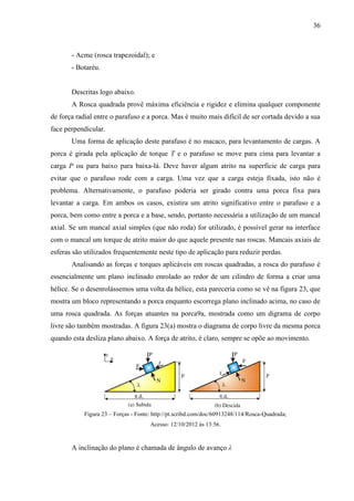 36
- Acme (rosca trapezoidal); e
- Botaréu.
Descritas logo abaixo.
A Rosca quadrada provê máxima eficiência e rigidez e elimina qualquer componente
de força radial entre o parafuso e a porca. Mas é muito mais difícil de ser cortada devido a sua
face perpendicular.
Uma forma de aplicação deste parafuso é no macaco, para levantamento de cargas. A
porca é girada pela aplicação de torque T e o parafuso se move para cima para levantar a
carga P ou para baixo para baixa-lá. Deve haver algum atrito na superfície de carga para
evitar que o parafuso rode com a carga. Uma vez que a carga esteja fixada, isto não é
problema. Alternativamente, o parafuso poderia ser girado contra uma porca fixa para
levantar a carga. Em ambos os casos, existira um atrito significativo entre o parafuso e a
porca, bem como entre a porca e a base, sendo, portanto necessária a utilização de um mancal
axial. Se um mancal axial simples (que não roda) for utilizado, é possível gerar na interface
com o mancal um torque de atrito maior do que aquele presente nas roscas. Mancais axiais de
esferas são utilizados frequentemente neste tipo de aplicação para reduzir perdas.
Analisando as forças e torques aplicáveis em roscas quadradas, a rosca do parafuso é
essencialmente um plano inclinado enrolado ao redor de um cilindro de forma a criar uma
hélice. Se o desenrolássemos uma volta da hélice, esta pareceria como se vê na figura 23, que
mostra um bloco representando a porca enquanto escorrega plano inclinado acima, no caso de
uma rosca quadrada. As forças atuantes na porca9a, mostrada como um digrama de corpo
livre são também mostradas. A figura 23(a) mostra o diagrama de corpo livre da mesma porca
quando esta desliza plano abaixo. A força de atrito, é claro, sempre se opõe ao movimento.
Figura 23 – Forças - Fonte: http://pt.scribd.com/doc/60913248/114/Rosca-Quadrada;
Acesso: 12/10/2012 às 13:56.
A inclinação do plano é chamada de ângulo de avanço λ
 